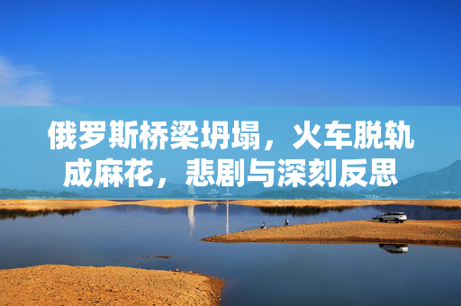 俄罗斯桥梁坍塌，火车脱轨成麻花，悲剧与深刻反思