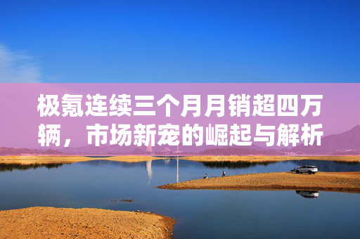 极氪连续三个月月销超四万辆，市场新宠的崛起与解析