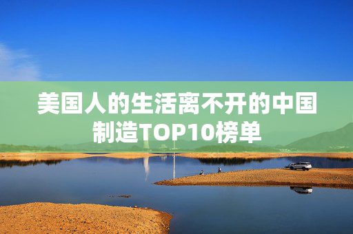 美国人的生活离不开的中国制造TOP10榜单