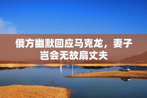 俄方幽默回应马克龙，妻子岂会无故扇丈夫
