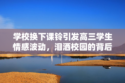 学校换下课铃引发高三学生情感波动，泪洒校园的背后故事