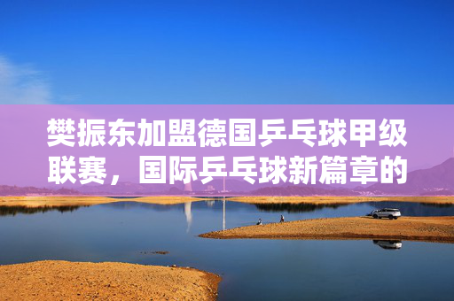 樊振东加盟德国乒乓球甲级联赛，国际乒乓球新篇章的开启