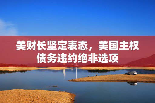 美财长坚定表态，美国主权债务违约绝非选项