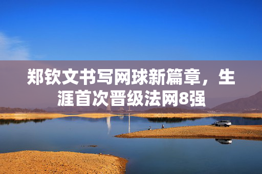 郑钦文书写网球新篇章，生涯首次晋级法网8强