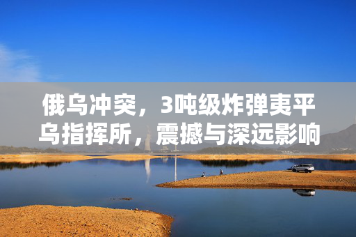 俄乌冲突，3吨级炸弹夷平乌指挥所，震撼与深远影响揭露