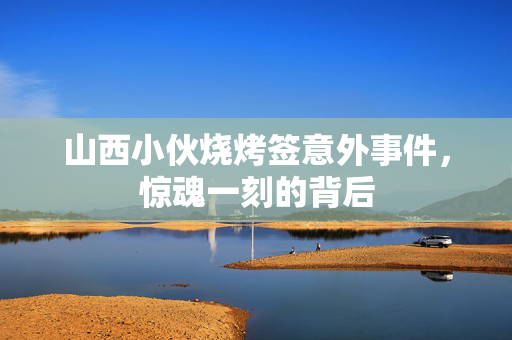 山西小伙烧烤签意外事件，惊魂一刻的背后