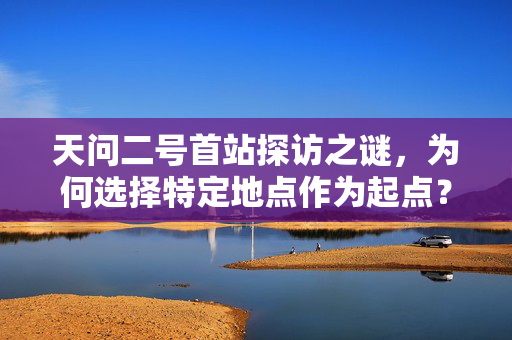 天问二号首站探访之谜，为何选择特定地点作为起点？