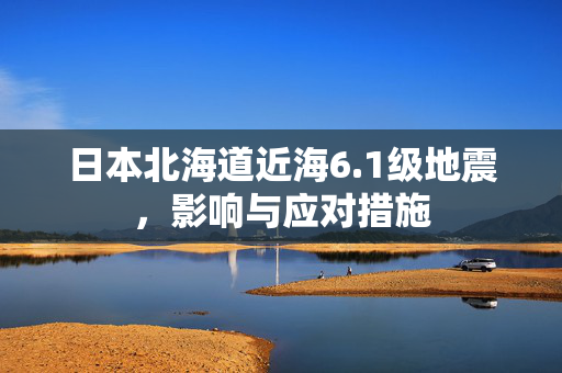 日本北海道近海6.1级地震，影响与应对措施
