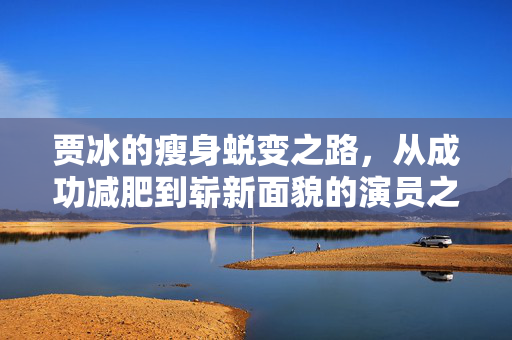 贾冰的瘦身蜕变之路，从成功减肥到崭新面貌的演员之路