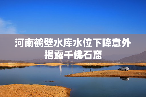 河南鹤壁水库水位下降意外揭露千佛石窟