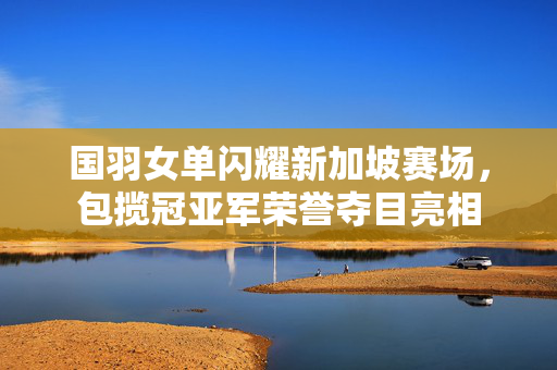 国羽女单闪耀新加坡赛场，包揽冠亚军荣誉夺目亮相