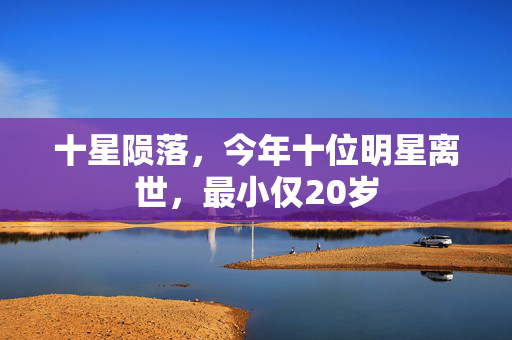 十星陨落，今年十位明星离世，最小仅20岁