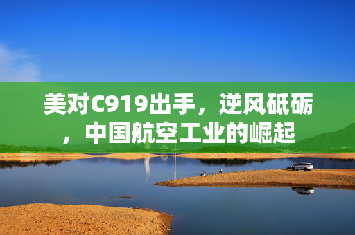 美对C919出手，逆风砥砺，中国航空工业的崛起