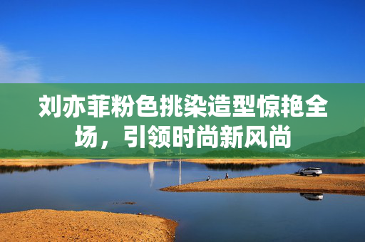 刘亦菲粉色挑染造型惊艳全场，引领时尚新风尚