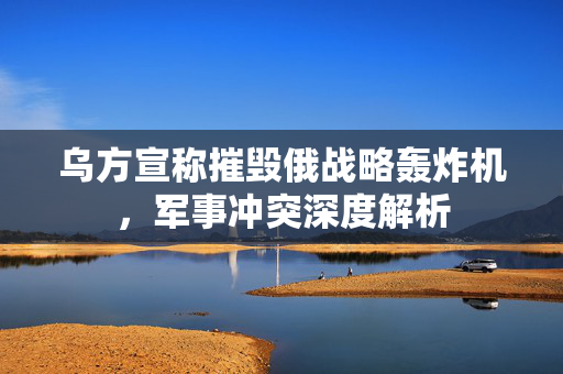 乌方宣称摧毁俄战略轰炸机，军事冲突深度解析