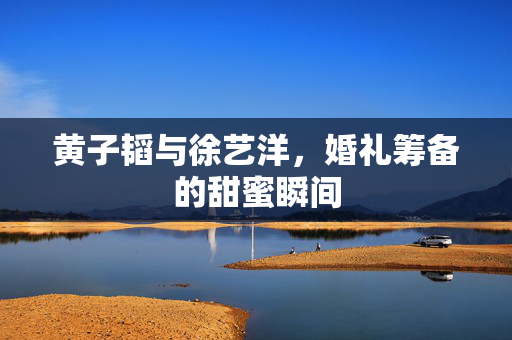 黄子韬与徐艺洋，婚礼筹备的甜蜜瞬间