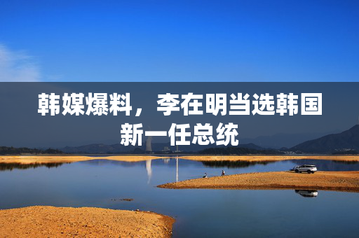 韩媒爆料，李在明当选韩国新一任总统
