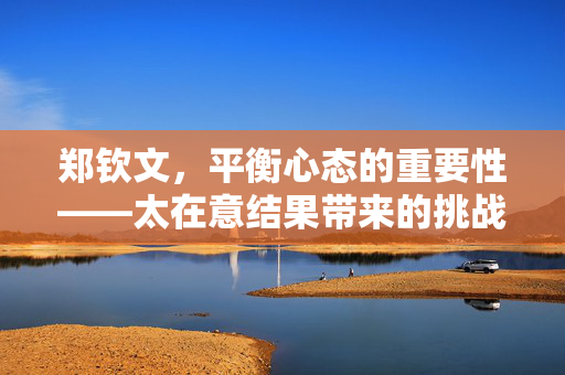 郑钦文，平衡心态的重要性——太在意结果带来的挑战与应对策略