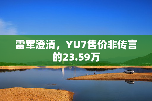 雷军澄清，YU7售价非传言的23.59万