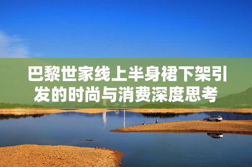 巴黎世家线上半身裙下架引发的时尚与消费深度思考