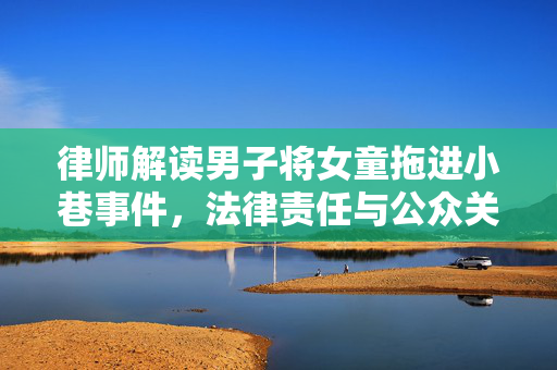 律师解读男子将女童拖进小巷事件，法律责任与公众关注焦点
