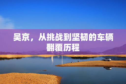 吴京，从挑战到坚韧的车辆翻覆历程
