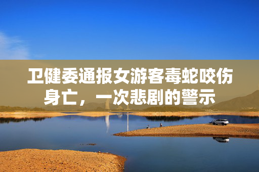 卫健委通报女游客毒蛇咬伤身亡，一次悲剧的警示