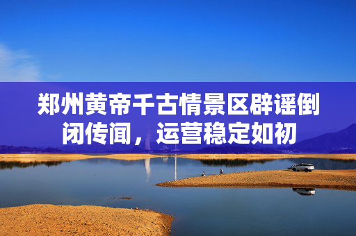 郑州黄帝千古情景区辟谣倒闭传闻，运营稳定如初