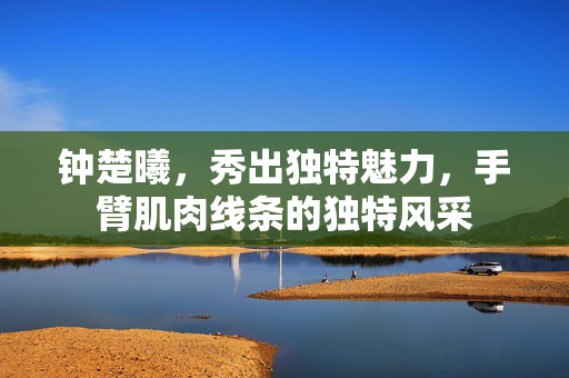 钟楚曦，秀出独特魅力，手臂肌肉线条的独特风采