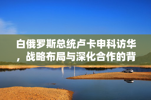 白俄罗斯总统卢卡申科访华，战略布局与深化合作的背后意图