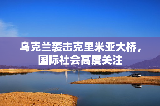乌克兰袭击克里米亚大桥，国际社会高度关注