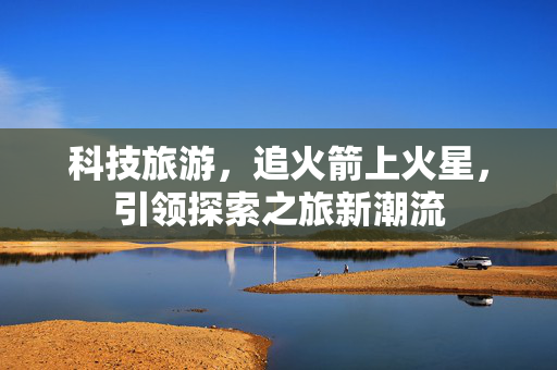 科技旅游，追火箭上火星，引领探索之旅新潮流