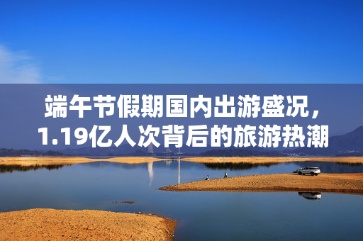 端午节假期国内出游盛况，1.19亿人次背后的旅游热潮与文化传承