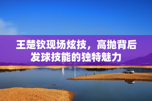 王楚钦现场炫技，高抛背后发球技能的独特魅力