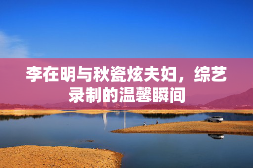 李在明与秋瓷炫夫妇，综艺录制的温馨瞬间