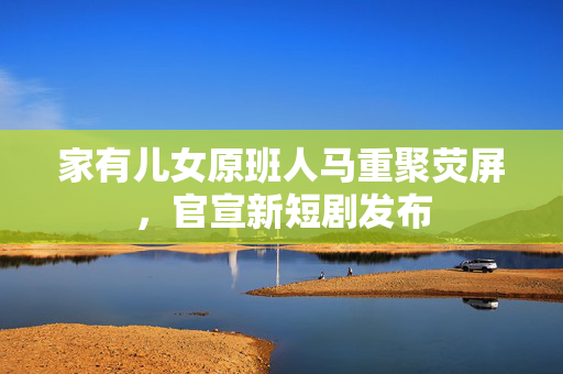 家有儿女原班人马重聚荧屏，官宣新短剧发布