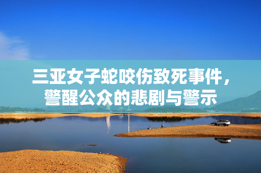 三亚女子蛇咬伤致死事件，警醒公众的悲剧与警示
