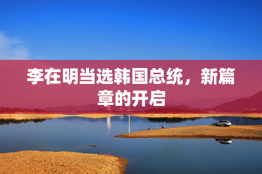李在明当选韩国总统，新篇章的开启