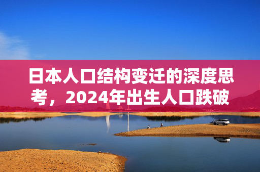 日本人口结构变迁的深度思考，2024年出生人口跌破70万的背后原因与影响