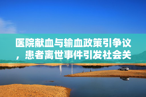 医院献血与输血政策引争议，患者离世事件引发社会关注