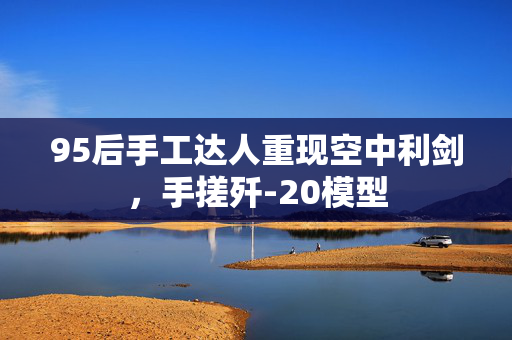 95后手工达人重现空中利剑，手搓歼-20模型