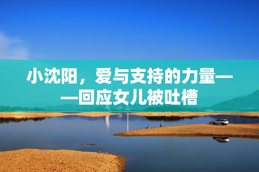 小沈阳，爱与支持的力量——回应女儿被吐槽