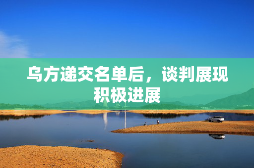 乌方递交名单后，谈判展现积极进展