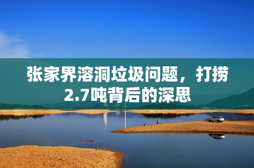 张家界溶洞垃圾问题，打捞2.7吨背后的深思