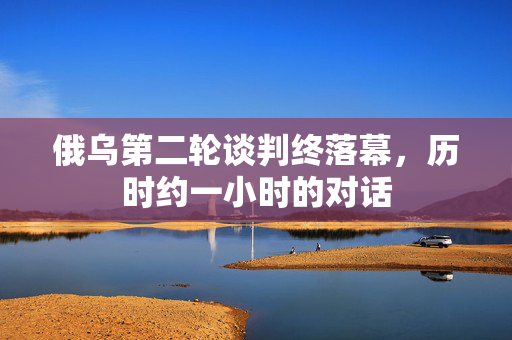 俄乌第二轮谈判终落幕，历时约一小时的对话
