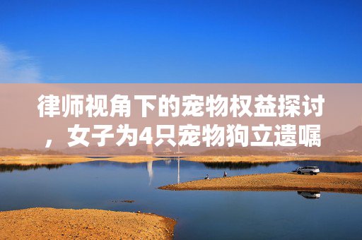律师视角下的宠物权益探讨，女子为4只宠物狗立遗嘱的法理解析