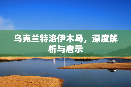 乌克兰特洛伊木马，深度解析与启示