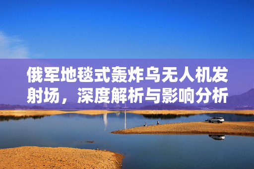 俄军地毯式轰炸乌无人机发射场，深度解析与影响分析