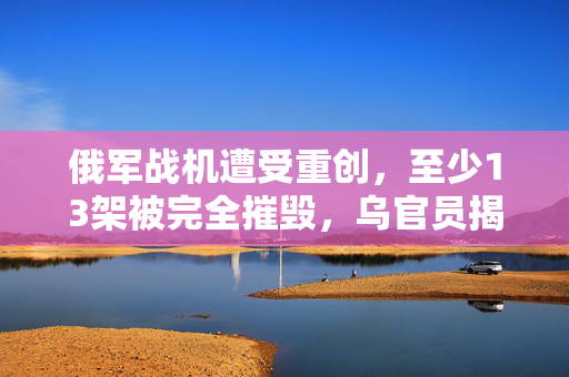 俄军战机遭受重创，至少13架被完全摧毁，乌官员揭露详情