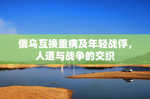 俄乌互换重病及年轻战俘，人道与战争的交织